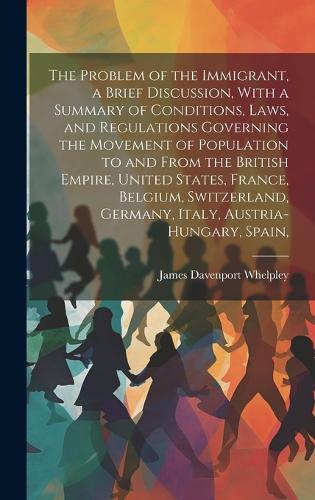 The Problem of the Immigrant, a Brief Discussion, With a Summary of Conditions, Laws, and Regulations Governing the Movement of Population to and From the British Empire, United States, France, Belgium, Switzerland, Germany, Italy, Austria-Hungary,