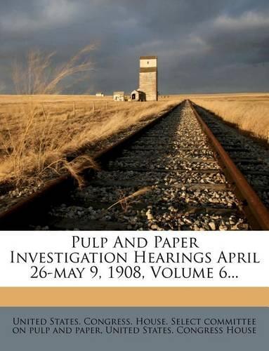 Pulp and Paper Investigation Hearings April 26-May 9, 1908, Volume 6...