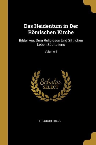 Das Heidentum in Der Römischen Kirche: Bilder Aus Dem Religiösen Und Sittlichen Leben Süditaliens; Volume 1