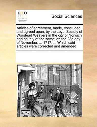 Articles of Agreement, Made, Concluded, and Agreed Upon, by the Loyal Society of Worstead Weavers in the City of Norwich and County of the Same; On the 23d Day of November, ... 1717: (English)