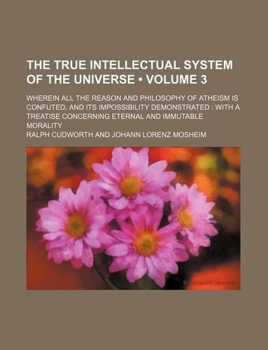 The True Intellectual System of the Universe (Volume 3); Wherein All the Reason and Philosophy of Atheism Is Confuted, and Its Impossibility Demonstrated with a Treatise Concerning Eternal and Immutable Morality