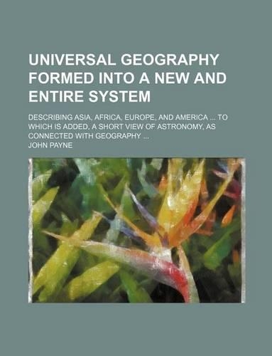Universal Geography Formed Into a New and Entire System; Describing Asia, Africa, Europe, and America to Which Is Added, a Short View of Astronomy, as Connected with Geography