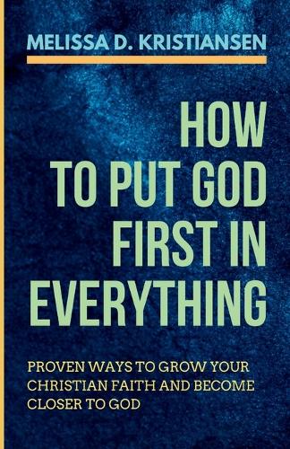 How to Put God First in Everything: Proven Ways to Grow your Christian Faith and Become Closer to God