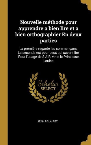 Nouvelle méthode pour apprendre a bien lire et a bien orthographier En deux parties: La prémière regarde les commençans, La seconde est pour ceux qui savent lire Pour l'usage de S A R Mme la Princesse Louise