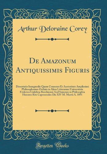 De Amazonum Antiquissimis Figuris: Dissertatio Inauguralis Quam Consensu Et Auctoritate Amplissimi Philosophorum Ordinis in Alma Litterarum Universitate Friderica Guilelma Berolinensi And Summos in Philosophia Honores Rite Capessendos Die XIV M. Ma