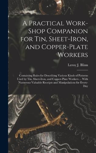 Practical Work-Shop Companion for Tin, Sheet-Iron, and Copper-Plate Workers: Containing Rules for Describing Various Kinds of Patterns Used by Tin, Sheet-Iron, and Copper-Plate Workers ... With Numerous Valuable Receipts and 