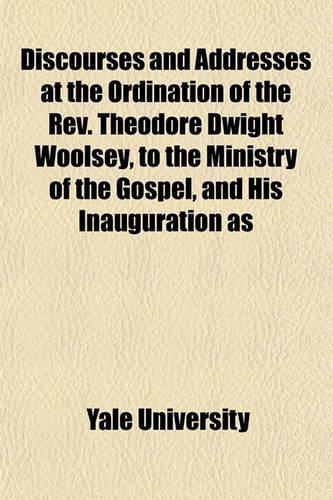 Discourses and Addresses at the Ordination of the REV. Theodore Dwight Woolsey, to the Ministry of the Gospel, and His Inauguration as