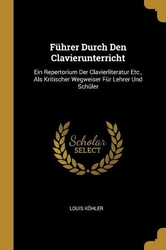 Führer Durch Den Clavierunterricht: Ein Repertorium Der Clavierliteratur Etc., Als Kritischer Wegweiser Für Lehrer Und Schüler