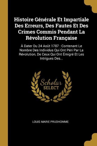 Histoire Générale Et Impartiale Des Erreurs, Des Fautes Et Des Crimes Commis Pendant La Révolution Française: À Dater Du 24 Août 1787: Contenant Le Nombre Des Individus Qui Ont Péri Par La Révolution, De Ceux Qui Ont Émigré Et Les Intrigues Des...