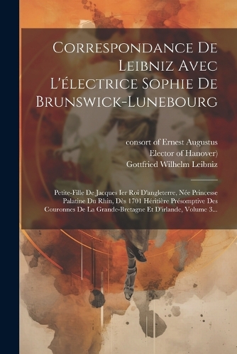 Correspondance De Leibniz Avec L'électrice Sophie De Brunswick-lunebourg: Petite-fille De Jacques Ier Roi D'angleterre, Née Princesse Palatine Du Rhin, Dès 1701 Héritière Présomptive Des Couronnes De La Grande-bretagne Et 