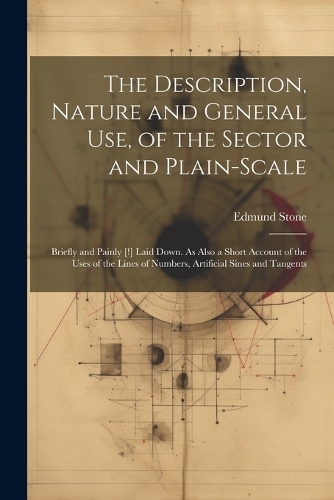 The Description, Nature and General Use, of the Sector and Plain-Scale: Briefly and Painly [!] Laid Down. As Also a Short Account of the Uses of the Lines of Numbers, Artificial Sines and Tangents