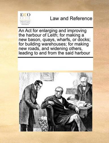 An Act for enlarging and improving the harbour of Leith; for making a new bason, quays, wharfs, or docks; for building warehouses; for making new roads, and widening others, leading to and from the said harbour