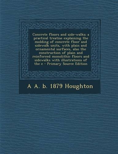 Concrete Floors and Side-Walks; A Practical Treatise Explaining the Molding of Concrete Floor and Sidewalk Units, with Plain and Ornamental Surfaces, Also the Construction of Plain and Reinforced Monolithic Floors and Sidewalks with Illustrations o