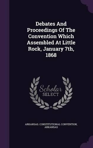 Debates and Proceedings of the Convention Which Assembled at Little Rock, January 7th, 1868
