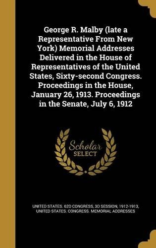 George R. Malby (Late a Representative from New York) Memorial Addresses Delivered in the House of Representatives of the United States, Sixty-Second Congress. Proceedings in the House, January 26, 1913. Proceedings in the Senate, July 6, 1912