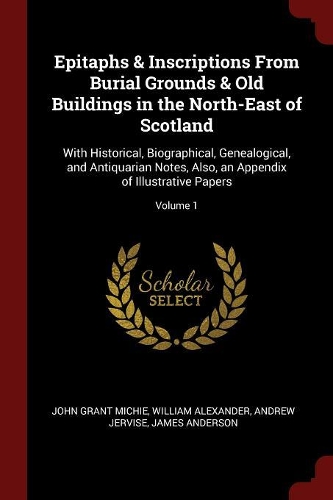 Epitaphs & Inscriptions from Burial Grounds & Old Buildings in the North-East of Scotland: With Historical, Biographical, Genealogical, and Antiquarian Notes, Also, an Appendix of Illustrative Papers; Volume 1