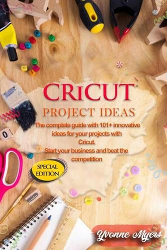 Cricut Project Ideas: The Complete Guide with 101+ Innovative Ideas for Your Projects with Cricut. Start Your Business and Beat the Competition