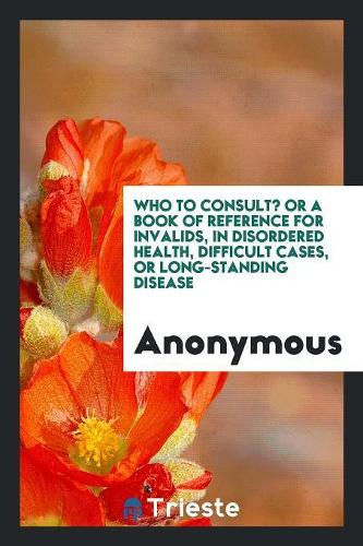 Who to Consult? or a Book of Reference for Invalids, in Disordered Health, Difficult Cases, or Long-Standing Disease