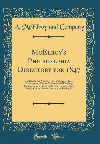 McElroy's Philadelphia Directory for 1847: Containing the Names of the Inhabitants, Their Occupations, Places of Business, and Dwelling Houses; Also, a List of the Streets, Lanes, Alleys, the City Offices, Public Institutions, Banks, &C (Classic Re