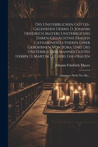 Des Unsterblichen Gottes-gelehrten Herrn D. Johann Friedrich Mayers Unsterbliches Ehren-gedächtnis Frauen Catharinen Lutherin Einer Gebohrnen Von Bora, Und Des Unsterblichen Mannes Gottes Herrn D. Martin Luthers Ehe-frauen