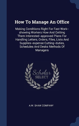 How To Manage An Office: Making Conditions Right For Fast Work--showing Workers How And Getting Them Interested--approved Plans For Handling Letters, Orders, Files, Lists An
