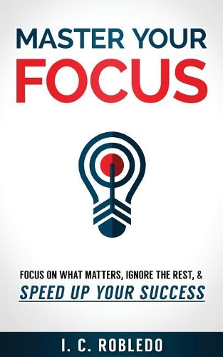Master Your Focus: Focus on What Matters, Ignore the Rest, & Speed up Your Success