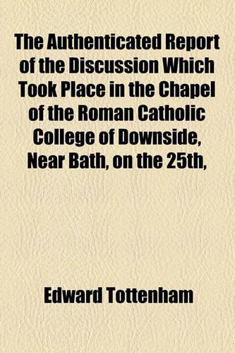 The Authenticated Report of the Discussion Which Took Place in the Chapel of the Roman Catholic College of Downside, Near Bath, on the 25th,