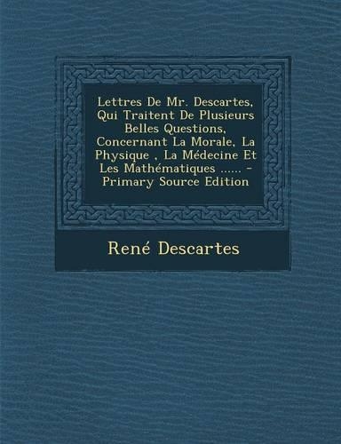 Lettres de Mr. Descartes, Qui Traitent de Plusieurs Belles Questions, Concernant La Morale, La Physique, La Medecine Et Les Mathematiques ......