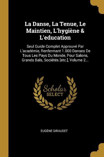 La Danse, La Tenue, Le Maintien, L'hygiène & L'education: Seul Guide Complet Approuvé Par L'académie, Renfermant 1.000 Danses De Tous Les Pays Du Monde, Pour Salons, Grands Bals, Sociétés [etc.], Volume 2..