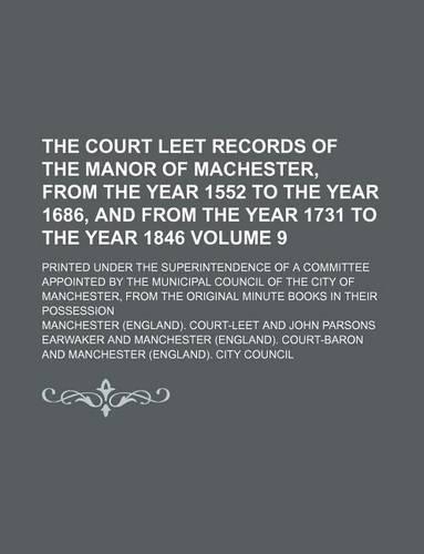 The Court Leet Records of the Manor of Machester, from the Year 1552 to the Year 1686, and from the Year 1731 to the Year 1846 Volume 9; Printed Under the Superintendence of a Committee Appointed by the Municipal Council of the City of Manchester, : (English)