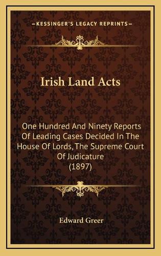 Irish Land Acts: One Hundred And Ninety Reports Of Leading Cases Decided In The House Of Lords, The Supreme Court Of Judicature (1897)(English)