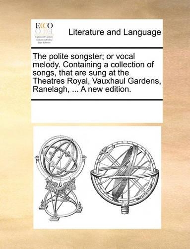 The polite songster; or vocal melody. Containing a collection of songs, that are sung at the Theatres Royal, Vauxhaul Gardens, Ranelagh, ... A new edition.: (English)