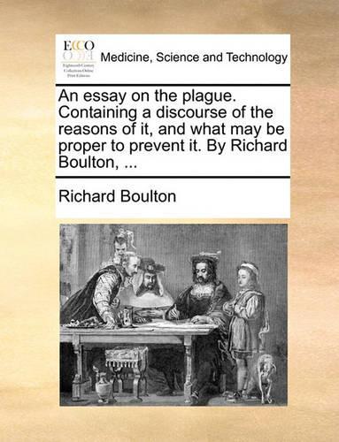 An Essay on the Plague. Containing a Discourse of the Reasons of It, and What May Be Proper to Prevent It. by Richard Boulton, ...: (English)