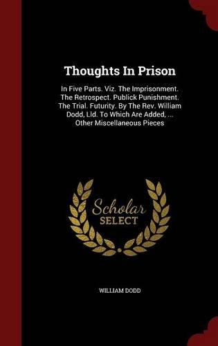 Thoughts in Prison: In Five Parts. Viz. the Imprisonment. the Retrospect. Publick Punishment. the Trial. Futurity. by the Rev. William Dodd, LLD. to Which Are Added, ..(English)