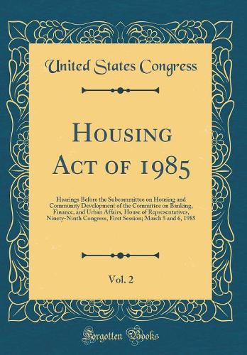 Housing Act of 1985, Vol. 2: Hearings Before the Subcommittee on Housing and Community Development of the Committee on Banking, Finance, and Urban Affairs, House of Representatives, Ninety-Ninth Congress, First Session; March 5 and 6, 1985