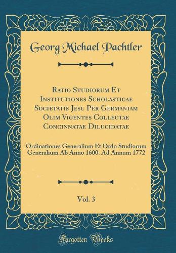 Ratio Studiorum Et Institutiones Scholasticae Societatis Jesu Per Germaniam Olim Vigentes Collectae Concinnatae Dilucidatae, Vol. 3: Ordinationes Generalium Et Ordo Studiorum Generalium AB Anno 1600. Ad Annum 1772 (Classic Reprint)