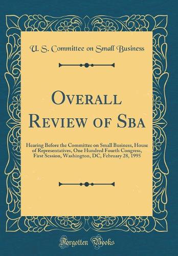 Overall Review of Sba: Hearing Before the Committee on Small Business, House of Representatives, One Hundred Fourth Congress, First Session, Washington, DC, February 28, 1995 (Classic Reprint)