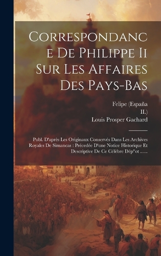 Correspondance De Philippe Ii Sur Les Affaires Des Pays-bas: Publ. D'après Les Originaux Conservés Dans Les Archives Royales De Simancas: Précedée D'une Notice Historique Et Descriptive De Ce Célèbre Dép"ot ..
