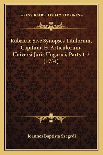 Rubricae Sive Synopses Titulorum, Capitum, Et Articulorum, Universi Juris Ungarici, Parts 1-3 (1734)