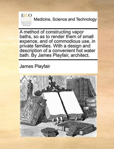 Method of Constructing Vapor Baths, So as to Render Them of Small Expence, and of Commodious Use, in Private Families. with a Design and Description of a Convenient Hot Water Bath. by James Playfair, Architect.: (English)