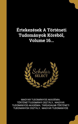 Értekezések A Történeti Tudományok Köréböl, Volume 16...