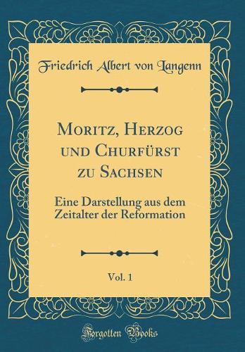 Moritz, Herzog und Churfürst zu Sachsen, Vol. 1: Eine Darstellung aus dem Zeitalter der Reformation (Classic Reprint)