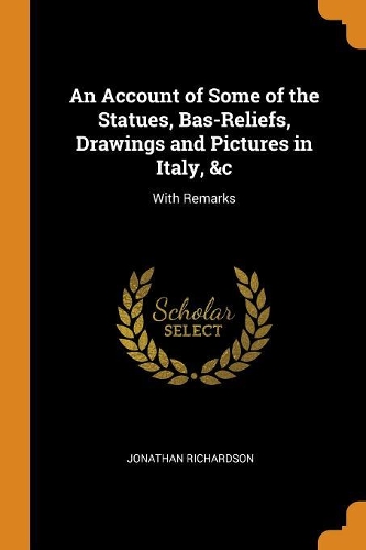 An Account of Some of the Statues, Bas-Reliefs, Drawings and Pictures in Italy, &c: With Remarks