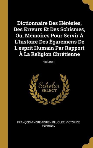 Dictionnaire Des Hérésies, Des Erreurs Et Des Schismes, Ou, Mémoires Pour Servir À L'histoire Des Égaremens De L'esprit Humain Par Rapport À La Religion Chrétienne; Volume 1