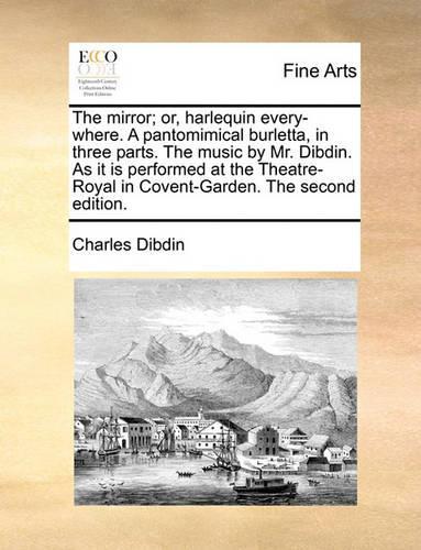 The Mirror; Or, Harlequin Every-Where. a Pantomimical Burletta, in Three Parts. the Music by Mr. Dibdin. as It Is Performed at the Theatre-Royal in Covent-Garden. the Second Edition.: (English)