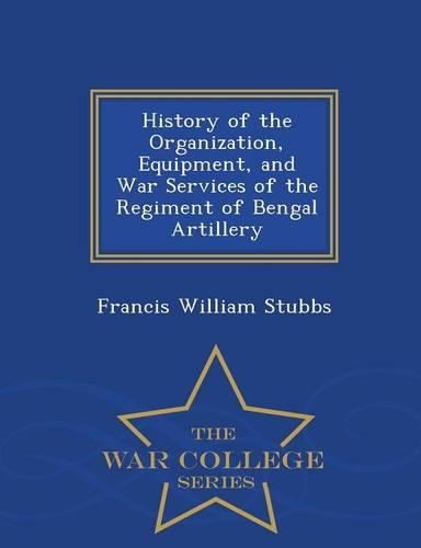History of the Organization, Equipment, and War Services of the Regiment of Bengal Artillery - War College Series