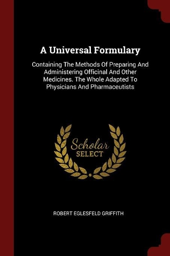 A Universal Formulary: Containing the Methods of Preparing and Administering Officinal and Other Medicines. the Whole Adapted to Physicians and Pharmaceutists