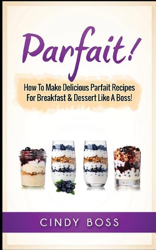 Parfait!: How to Make Delicious Parfait Recipes for Breakfast & Dessert Like a Boss!
