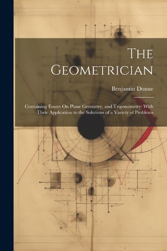 The Geometrician: Containing Essays On Plane Geometry, and Trigonometry: With Their Application to the Solutions of a Variety of Problems