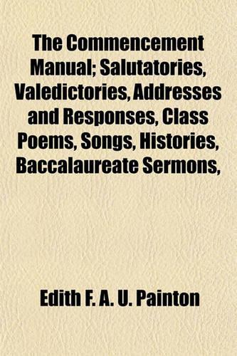The Commencement Manual; Salutatories, Valedictories, Addresses and Responses, Class Poems, Songs, Histories, Baccalaureate Sermons,